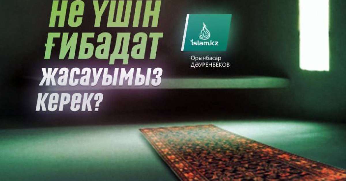 Не үшін ғибадат жасауымыз керек? / Орынбасар ДӘУРЕНБЕКОВ