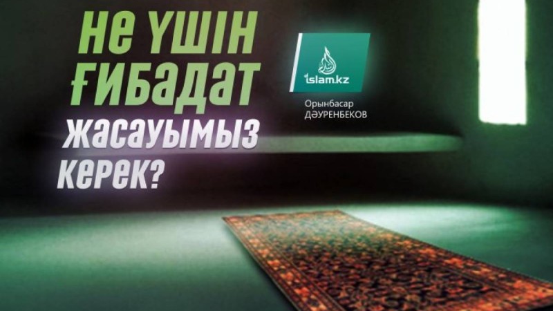 Не үшін ғибадат жасауымыз керек? / Орынбасар ДӘУРЕНБЕКОВ